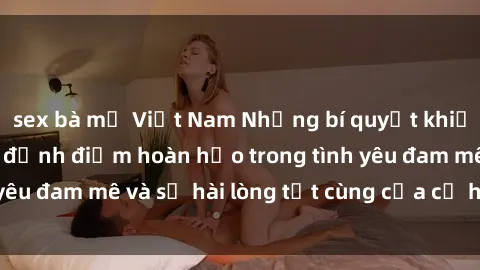 sex bà mẹ Việt Nam Những bí quyết khiến sex gái trẻ đạt đỉnh điểm hoàn hảo trong tình yêu đam mê và sự hài lòng tột cùng của cả hai đối tác.