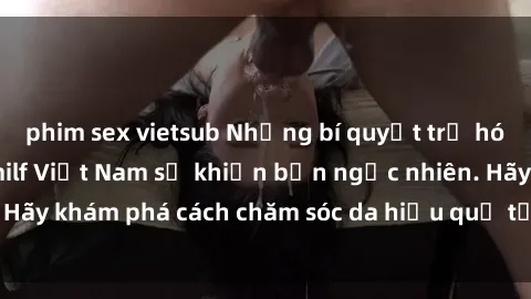 phim sex vietsub Những bí quyết trẻ hóa làn da của các milf Việt Nam sẽ khiến bạn ngạc nhiên. Hãy khám phá cách chăm sóc da hiệu quả từ họ ngay hôm nay!