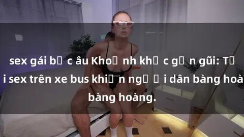sex gái bắc âu Khoảnh khắc gần gũi: Tội lỗi sex trên xe bus khiến người dân bàng hoàng.