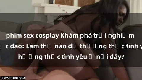 phim sex cosplay Khám phá trải nghiệm sex bãi biển độc đáo: Làm thế nào để thưởng thức tình yêu ở nơi đây?
