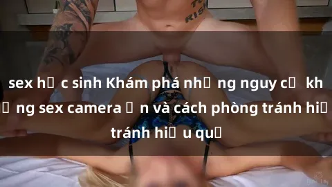 sex học sinh Khám phá những nguy cơ khi sử dụng sex camera ẩn và cách phòng tránh hiệu quả