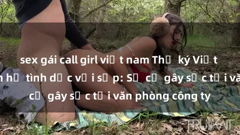 sex gái call girl việt nam Thư ký Việt Nam bị tố quan hệ tình dục với sếp: Sự cố gây sốc tại văn phòng công ty