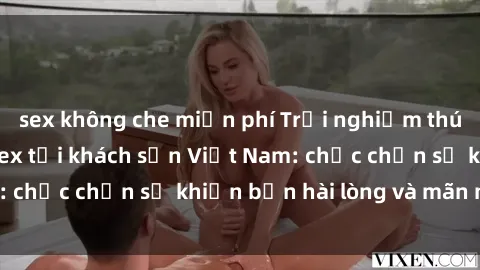 sex không che miễn phí Trải nghiệm thú vị với dịch vụ sex tại khách sạn Việt Nam: chắc chắn sẽ khiến bạn hài lòng và mãn nhãn!