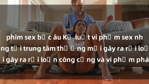 phim sex bắc âu Kỷ luật vi phạm sex nhà vệ sinh công cộng tại trung tâm thương mại gây ra rối loạn công cộng và vi phạm pháp luật