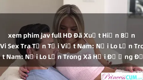 xem phim jav full HD Đã Xuất Hiện Bằng Chứng Về Hành Vi Sex Tra Tấn Tại Việt Nam: Nỗi Lo Lớn Trong Xã Hội Đương Đại