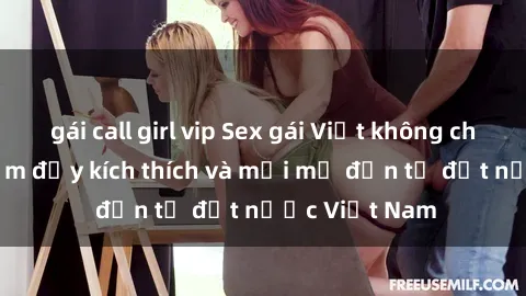 gái call girl vip Sex gái Việt không che: Trải nghiệm đầy kích thích và mới mẻ đến từ đất nước Việt Nam