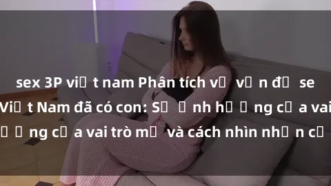 sex 3P việt nam Phân tích về vấn đề sex của các phụ nữ Việt Nam đã có con: Sự ảnh hưởng của vai trò mẹ và cách nhìn nhận của xã hội.