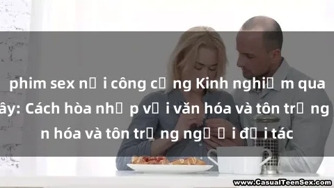phim sex nơi công cộng Kinh nghiệm quan hệ với gái Tây: Cách hòa nhập với văn hóa và tôn trọng người đối tác