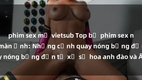 phim sex mỹ vietsub Top bộ phim sex ngoại quốc gây sốt màn ảnh: Những cảnh quay nóng bỏng đến từ xứ sở hoa anh đào và Âu Mỹ