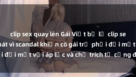 clip sex quay lén Gái Việt bị lộ clip sex: Cuộc sống tan nát vì scandal khiến cô gái trẻ phải đối mặt với áp lực và chỉ trích từ cộng đồng mạng.