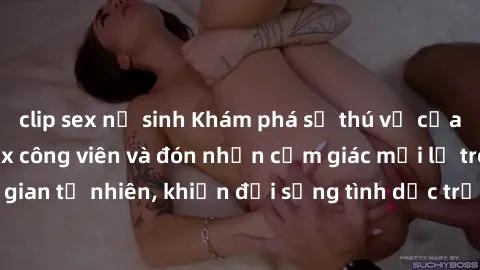 clip sex nữ sinh Khám phá sự thú vị của việc thực hành sex công viên và đón nhận cảm giác mới lạ trong không gian tự nhiên, khiến đời sống tình dục trở nên phong phú và đầy kích thích.