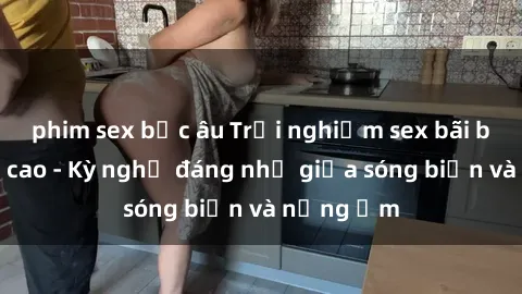 phim sex bắc âu Trải nghiệm sex bãi biển đỉnh cao - Kỳ nghỉ đáng nhớ giữa sóng biển và nắng ấm