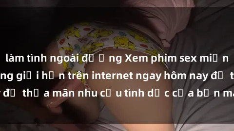 làm tình ngoài đường Xem phim sex miễn phí hoàn toàn không giới hạn trên internet ngay hôm nay để thỏa mãn nhu cầu tình dục của bạn mà không tốn chi phí.