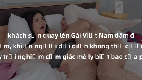 khách sạn quay lén Gái Việt Nam dâm đãng làm tình say đắm, khiến người đối diện không thể cưỡng lại được. Hãy trải nghiệm cảm giác mê ly biết bao của phong cách yêu đương đậm chất dân tộc!