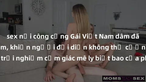 sex nơi công cộng Gái Việt Nam dâm đãng làm tình say đắm, khiến người đối diện không thể cưỡng lại được. Hãy trải nghiệm cảm giác mê ly biết bao của phong cách yêu đương đậm chất dân tộc!