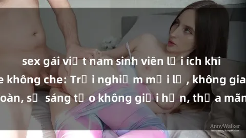sex gái việt nam sinh viên lợi ích khi tham gia sex online không che: Trải nghiệm mới lạ, không gian an toàn, sự sáng tạo không giới hạn, thỏa mãn nhu cầu tình dục của bạn.