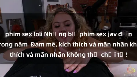 phim sex loli Những bộ phim sex jav đỉnh cao phải xem trong năm  Đam mê, kích thích và mãn nhãn không thể chối từ!