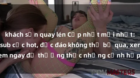 khách sạn quay lén Cập nhật mới nhất: Top phim JAV Vietsub cực hot, độc đáo không thể bỏ qua, xem ngay để thưởng thức những cảnh hấp dẫn và đầy kích thích!