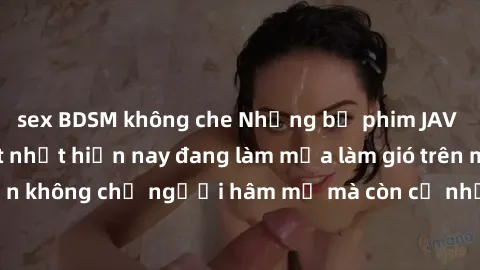 sex BDSM không che Những bộ phim JAV idol không che hot nhất hiện nay đang làm mưa làm gió trên mạng, hấp dẫn không chỉ người hâm mộ mà còn cả những ai mới tìm hiểu về thể loại này!