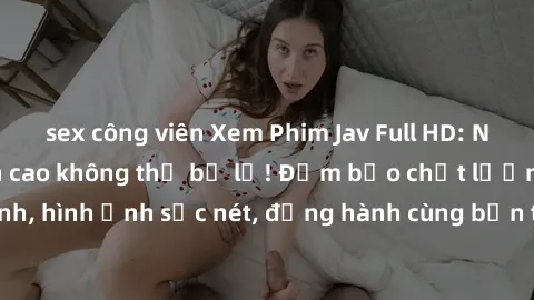 sex công viên Xem Phim Jav Full HD: Những bộ phim đỉnh cao không thể bỏ lỡ! Đảm bảo chất lượng ổn định, hình ảnh sắc nét, đồng hành cùng bạn trong những giây phút thư giãn!