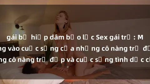 gái bị hiếp dâm bạo lực Sex gái trẻ: Một cái nhìn sâu lắng vào cuộc sống của những cô nàng trẻ đẹp và cuộc sống tình dục của họ