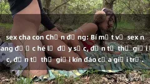 sex cha con Chấn động: Bí mật về sex nữ sinh Việt Nam đang được hé lộ đầy sốc, đến từ thế giới kín đáo của giới trẻ.