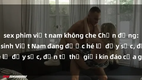 sex phim việt nam không che Chấn động: Bí mật về sex nữ sinh Việt Nam đang được hé lộ đầy sốc, đến từ thế giới kín đáo của giới trẻ.