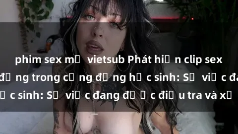phim sex mỹ vietsub Phát hiện clip sex nữ sinh gây chấn động trong cộng đồng học sinh: Sự việc đang được điều tra và xử lý