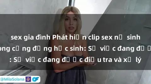 sex gia đình Phát hiện clip sex nữ sinh gây chấn động trong cộng đồng học sinh: Sự việc đang được điều tra và xử lý