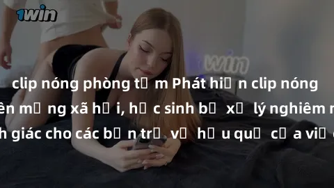 clip nóng phòng tắm Phát hiện clip nóng sinh viên gây sốt trên mạng xã hội, học sinh bị xử lý nghiêm ngặt. Đây là cảnh giác cho các bạn trẻ về hậu quả của việc chia sẻ thông tin trái phép trên interne