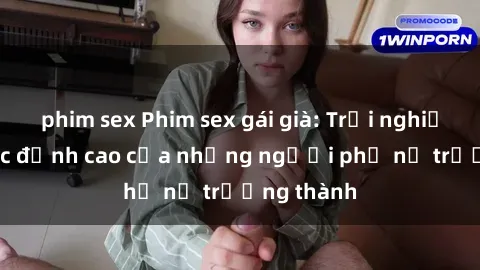phim sex Phim sex gái già: Trải nghiệm tình dục đỉnh cao của những người phụ nữ trưởng thành