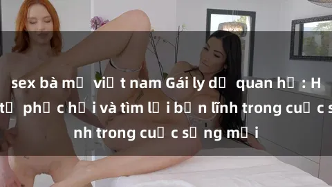 sex bà mẹ việt nam Gái ly dị quan hệ: Hành trình tự phục hồi và tìm lại bản lĩnh trong cuộc sống mới