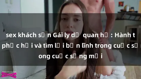 sex khách sạn Gái ly dị quan hệ: Hành trình tự phục hồi và tìm lại bản lĩnh trong cuộc sống mới