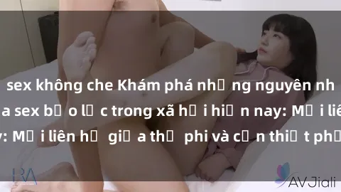 sex không che Khám phá những nguyên nhân và hậu quả của sex bạo lực trong xã hội hiện nay: Mối liên hệ giữa thị phi và cần thiết phải ngăn chặn.