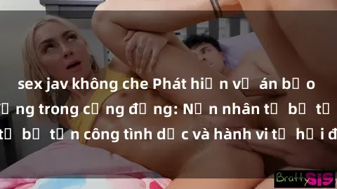 sex jav không che Phát hiện vụ án bạo dâm sex gây chấn động trong cộng đồng: Nạn nhân tố bị tấn công tình dục và hành vi tệ hại được tiết lộ
