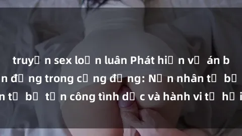 truyện sex loạn luân Phát hiện vụ án bạo dâm sex gây chấn động trong cộng đồng: Nạn nhân tố bị tấn công tình dục và hành vi tệ hại được tiết lộ