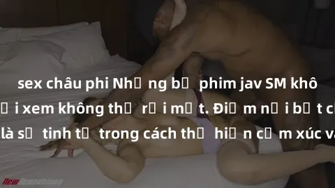 sex châu phi Những bộ phim jav SM không che khiến người xem không thể rời mắt. Điểm nổi bật của thể loại này là sự tinh tế trong cách thể hiện cảm xúc và sự hấp dẫn của những cảnh quay.