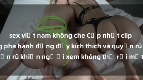 sex việt nam không che Cập nhật clip nóng BDSM: Những pha hành động đầy kích thích và quyến rũ khiến người xem không thể rời mắt. Đừng bỏ lỡ!