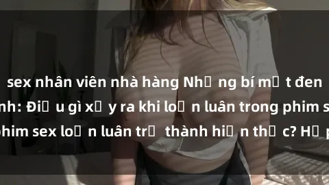 sex nhân viên nhà hàng Những bí mật đen tối trong gia đình: Điều gì xảy ra khi loạn luân trong phim sex loạn luân trở thành hiện thực? Hấp dẫn và gây sốc!