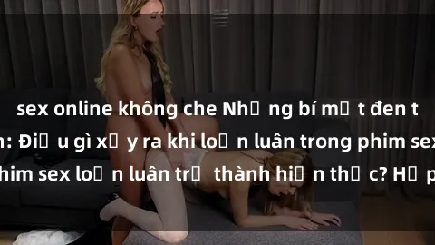 sex online không che Những bí mật đen tối trong gia đình: Điều gì xảy ra khi loạn luân trong phim sex loạn luân trở thành hiện thực? Hấp dẫn và gây sốc!