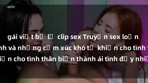 gái việt bị lộ clip sex Truyện sex loạn luân: Bí mật gia đình và những cảm xúc khó tả khiến cho tình thân biến thành ái tình đầy nhiệt huyết