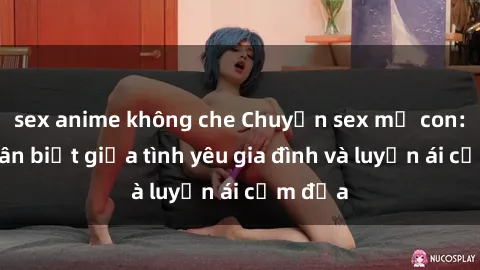 sex anime không che Chuyện sex mẹ con: Sự phân biệt giữa tình yêu gia đình và luyến ái cấm địa