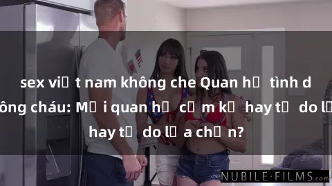 sex việt nam không che Quan hệ tình dục giữa ông cháu: Mối quan hệ cấm kỵ hay tự do lựa chọn?