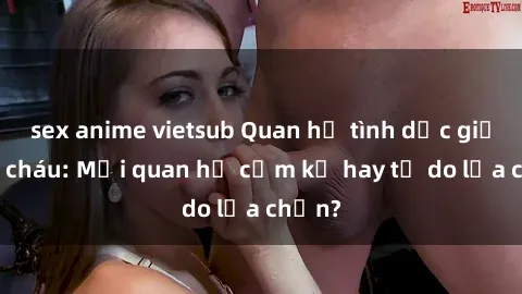 sex anime vietsub Quan hệ tình dục giữa ông cháu: Mối quan hệ cấm kỵ hay tự do lựa chọn?