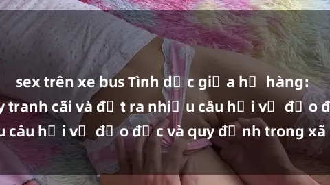 sex trên xe bus Tình dục giữa họ hàng: Những sự kiện gây tranh cãi và đặt ra nhiều câu hỏi về đạo đức và quy định trong xã hội.