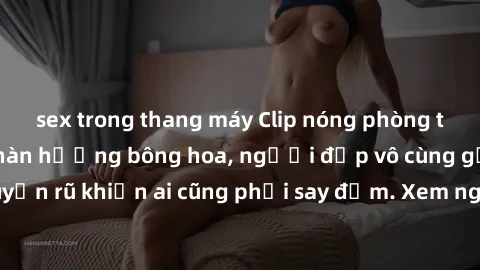 sex trong thang máy Clip nóng phòng tắm: Hít thở nồng nàn hương bông hoa, người đẹp vô cùng gợi cảm và quyến rũ khiến ai cũng phải say đắm. Xem ngay để trải nghiệm điều đặc biệt!