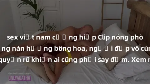 sex việt nam cưỡng hiếp Clip nóng phòng tắm: Hít thở nồng nàn hương bông hoa, người đẹp vô cùng gợi cảm và quyến rũ khiến ai cũng phải say đắm. Xem ngay để trải nghiệm điều đặc biệt!