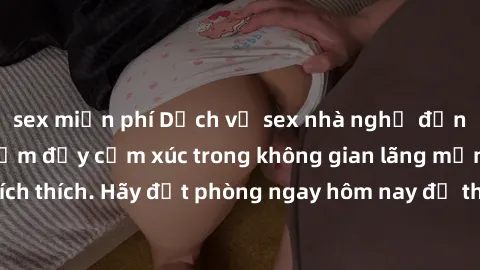 sex miễn phí Dịch vụ sex nhà nghỉ đẳng cấp: Trải nghiệm đầy cảm xúc trong không gian lãng mạn, đầy kích thích. Hãy đặt phòng ngay hôm nay để thỏa mãn khát khao của bạn!