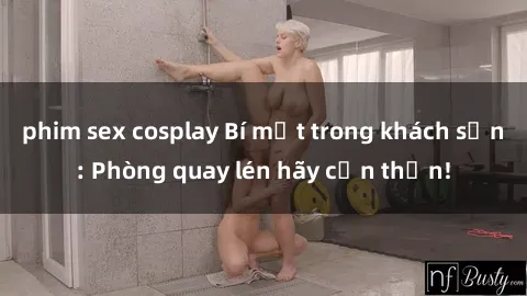 phim sex cosplay Bí mật trong khách sạn: Phòng quay lén hãy cẩn thận!