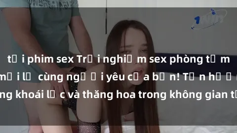 tải phim sex Trải nghiệm sex phòng tắm đầy kích thích và mới lạ cùng người yêu của bạn! Tận hưởng khoái lạc và thăng hoa trong không gian tắm ấm áp và gợi cảm.
